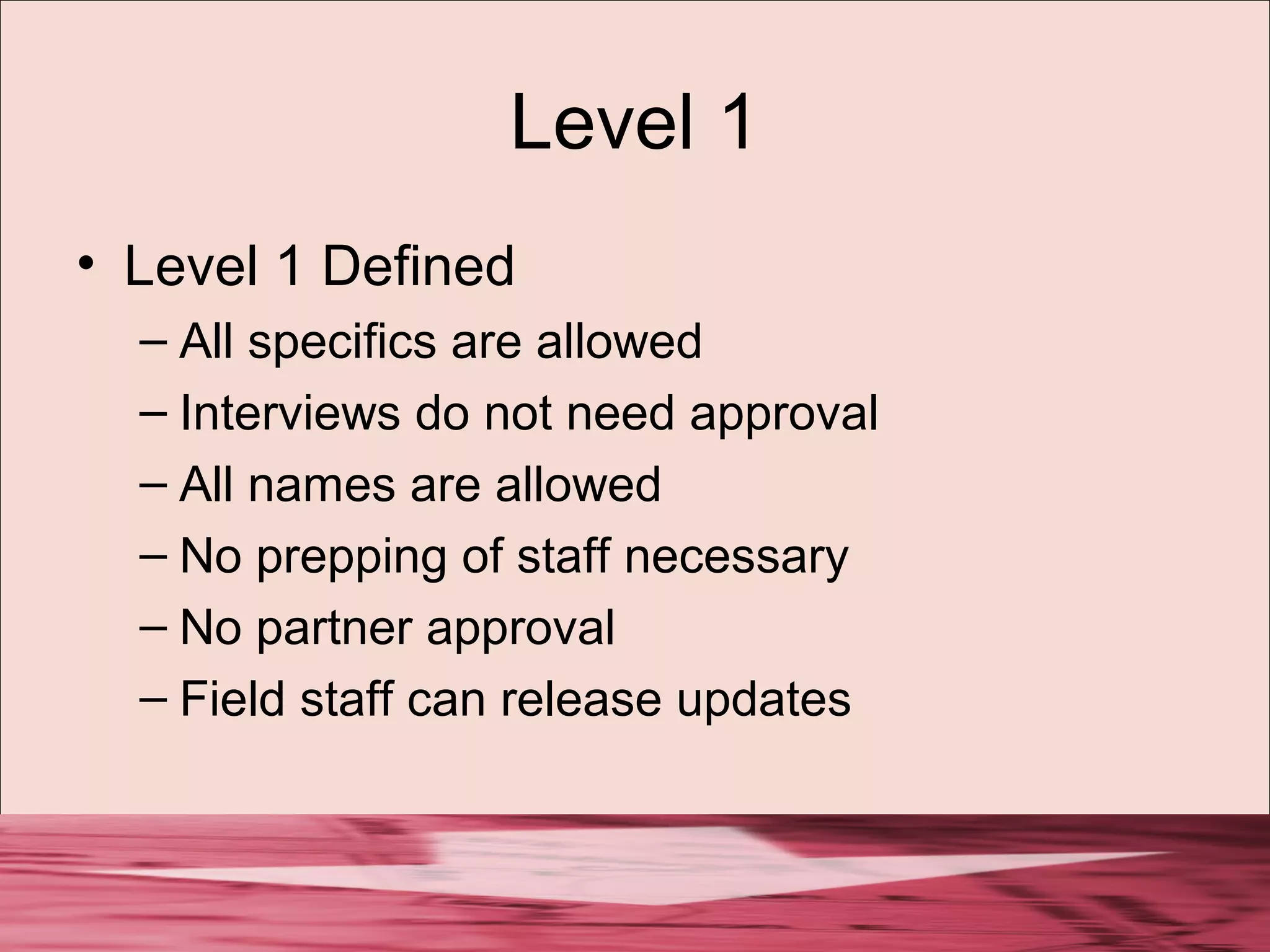Level 1
• Level 1 Defined
– All specifics are allowed
– Interviews do not need approval
– All names are allowed
– No prepping of staff necessary
– No partner approval
– Field staff can release updates
 