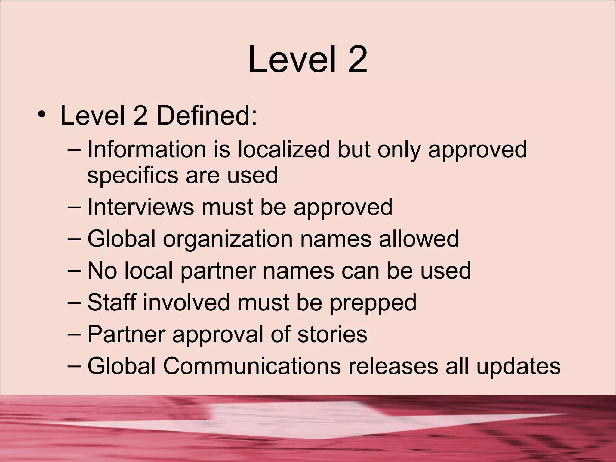 Level 2
• Level 2 Defined:
– Information is localized but only approved
specifics are used
– Interviews must be approved
– Global organization names allowed
– No local partner names can be used
– Staff involved must be prepped
– Partner approval of stories
– Global Communications releases all updates
 
