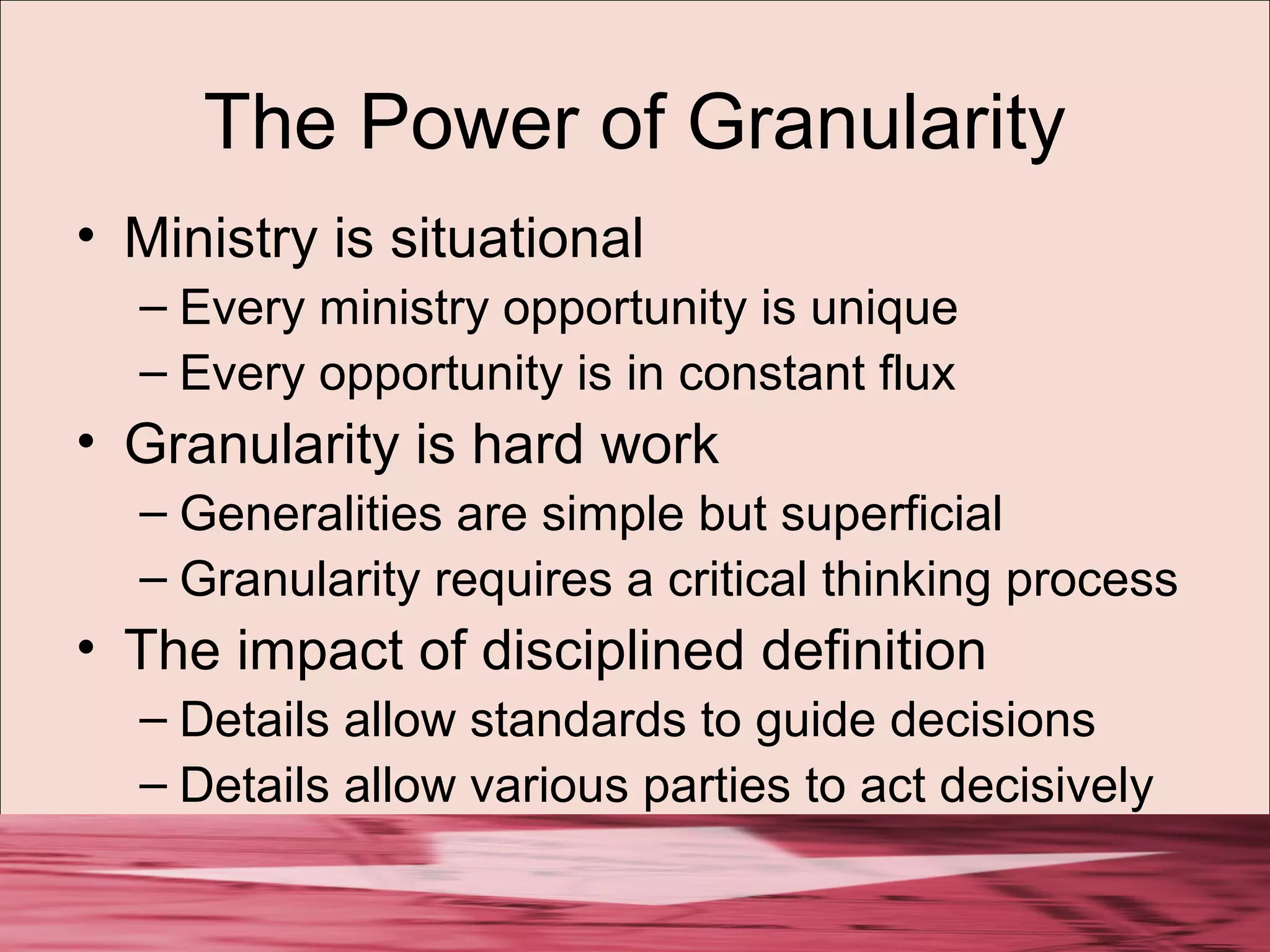 The Power of Granularity
• Ministry is situational
– Every ministry opportunity is unique
– Every opportunity is in constant flux
• Granularity is hard work
– Generalities are simple but superficial
– Granularity requires a critical thinking process
• The impact of disciplined definition
– Details allow standards to guide decisions
– Details allow various parties to act decisively
 