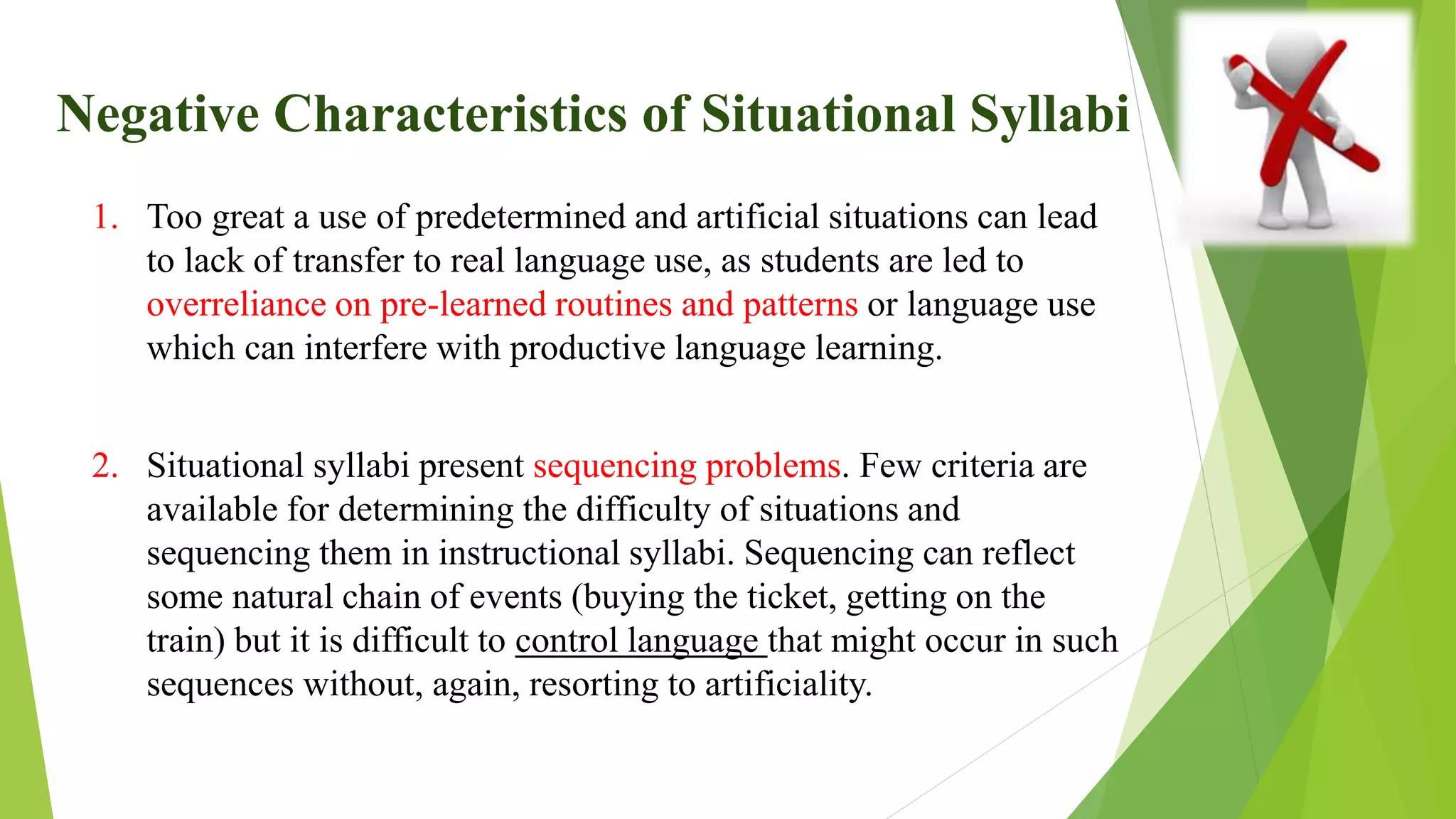 Negative Characteristics of Situational Syllabi
1. Too great a use of predetermined and artificial situations can lead
to lack of transfer to real language use, as students are led to
overreliance on pre-learned routines and patterns or language use
which can interfere with productive language learning.
2. Situational syllabi present sequencing problems. Few criteria are
available for determining the difficulty of situations and
sequencing them in instructional syllabi. Sequencing can reflect
some natural chain of events (buying the ticket, getting on the
train) but it is difficult to control language that might occur in such
sequences without, again, resorting to artificiality.
 