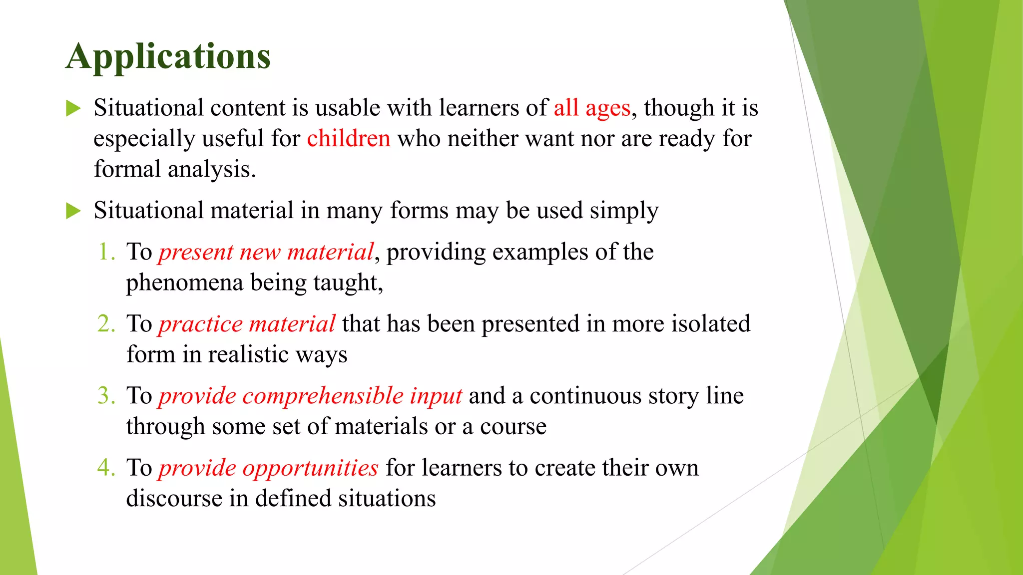 Applications
 Situational content is usable with learners of all ages, though it is
especially useful for children who neither want nor are ready for
formal analysis.
 Situational material in many forms may be used simply
1. To present new material, providing examples of the
phenomena being taught,
2. To practice material that has been presented in more isolated
form in realistic ways
3. To provide comprehensible input and a continuous story line
through some set of materials or a course
4. To provide opportunities for learners to create their own
discourse in defined situations
 