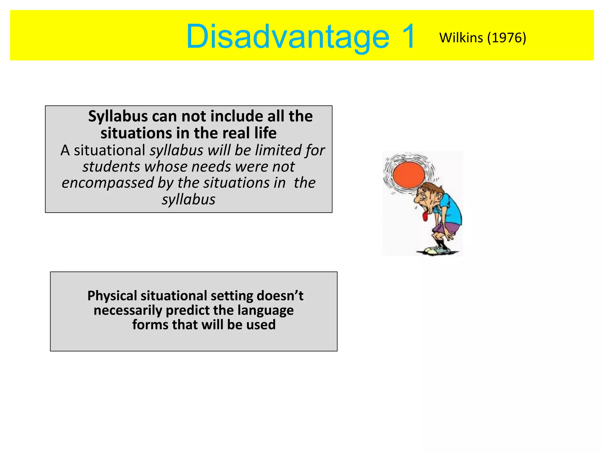 Disadvantage 1 
Syllabus can not include all the 
situations in the real life 
A situational syllabus will be limited for 
students whose needs were not 
encompassed by the situations in the 
syllabus 
Physical situational setting doesn’t 
necessarily predict the language 
forms that will be used 
Wilkins (1976) 
 