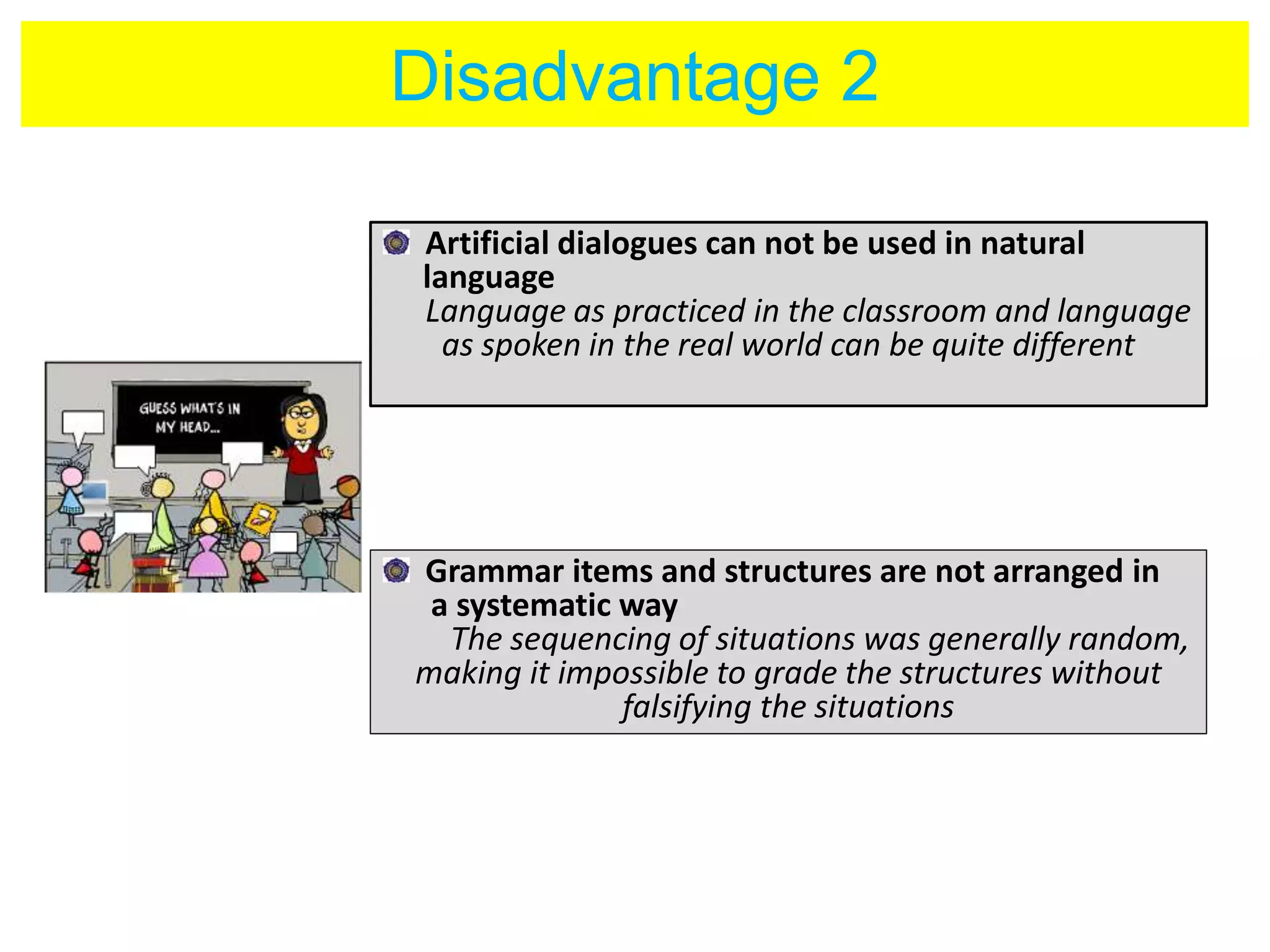 Disadvantage 2 
Artificial dialogues can not be used in natural 
language 
Language as practiced in the classroom and language 
as spoken in the real world can be quite different 
Grammar items and structures are not arranged in 
a systematic way 
The sequencing of situations was generally random, 
making it impossible to grade the structures without 
falsifying the situations 
 