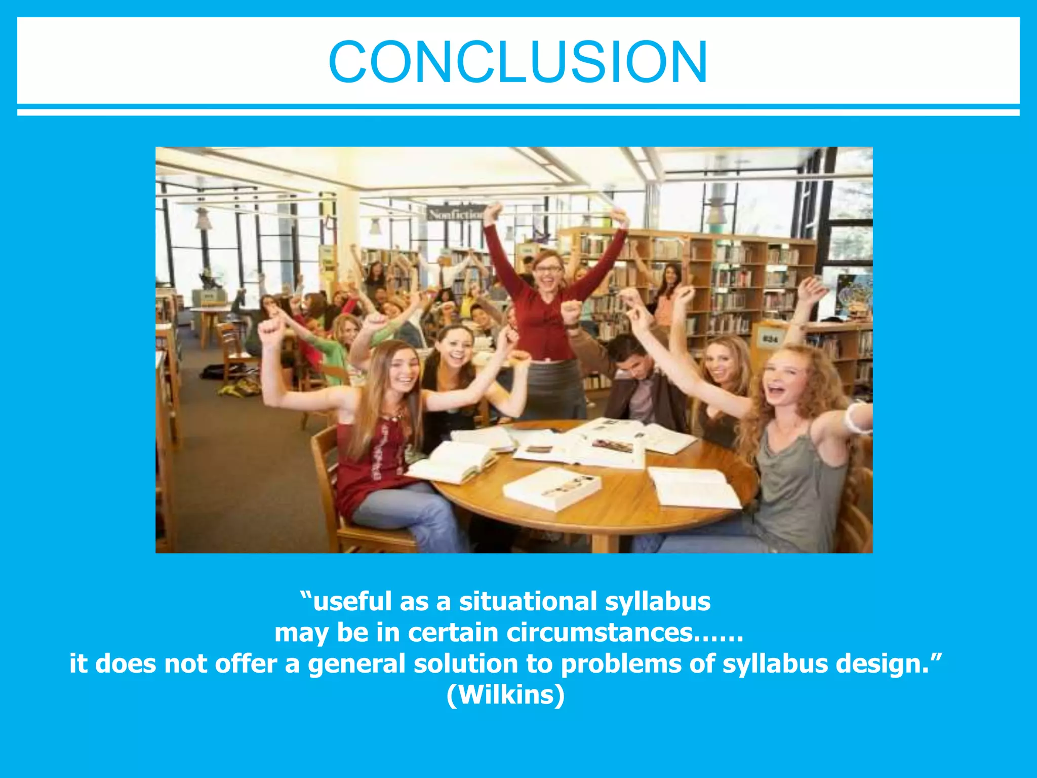 CONCLUSION 
“useful as a situational syllabus 
may be in certain circumstances…… 
it does not offer a general solution to problems of syllabus design.” 
(Wilkins) 
 