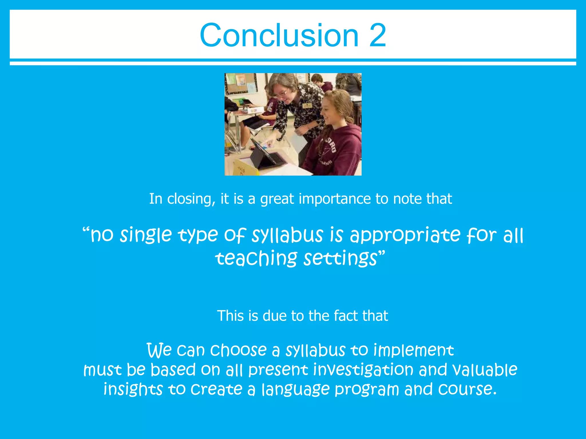 Conclusion 2 
In closing, it is a great importance to note that 
“no single type of syllabus is appropriate for all 
teaching settings” 
This is due to the fact that 
We can choose a syllabus to implement 
must be based on all present investigation and valuable 
insights to create a language program and course. 

