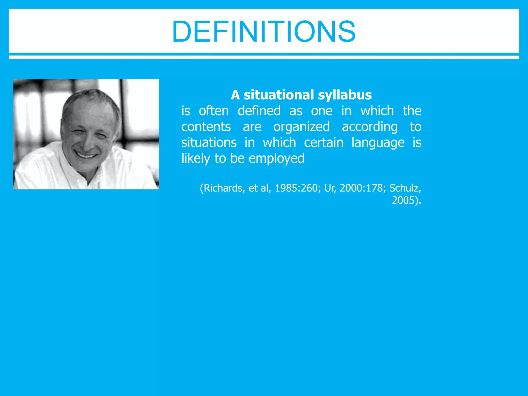 A situational syllabus 
is often defined as one in which the 
contents are organized according to 
situations in which certain language is 
likely to be employed 
(Richards, et al, 1985:260; Ur, 2000:178; Schulz, 
2005). 
DEFINITIONS 
 