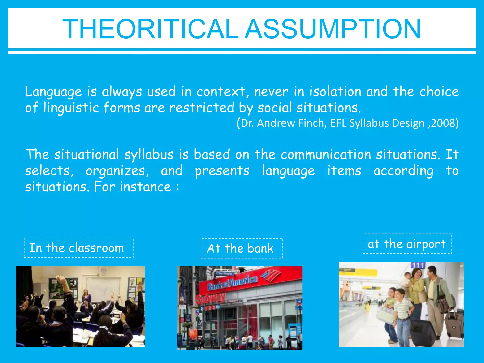 THEORITICAL ASSUMPTION 
Language is always used in context, never in isolation and the choice 
of linguistic forms are restricted by social situations. 
(Dr. Andrew Finch, EFL Syllabus Design ,2008) 
The situational syllabus is based on the communication situations. It 
selects, organizes, and presents language items according to 
situations. For instance : 
In the classroom At the bank at the airport 
 