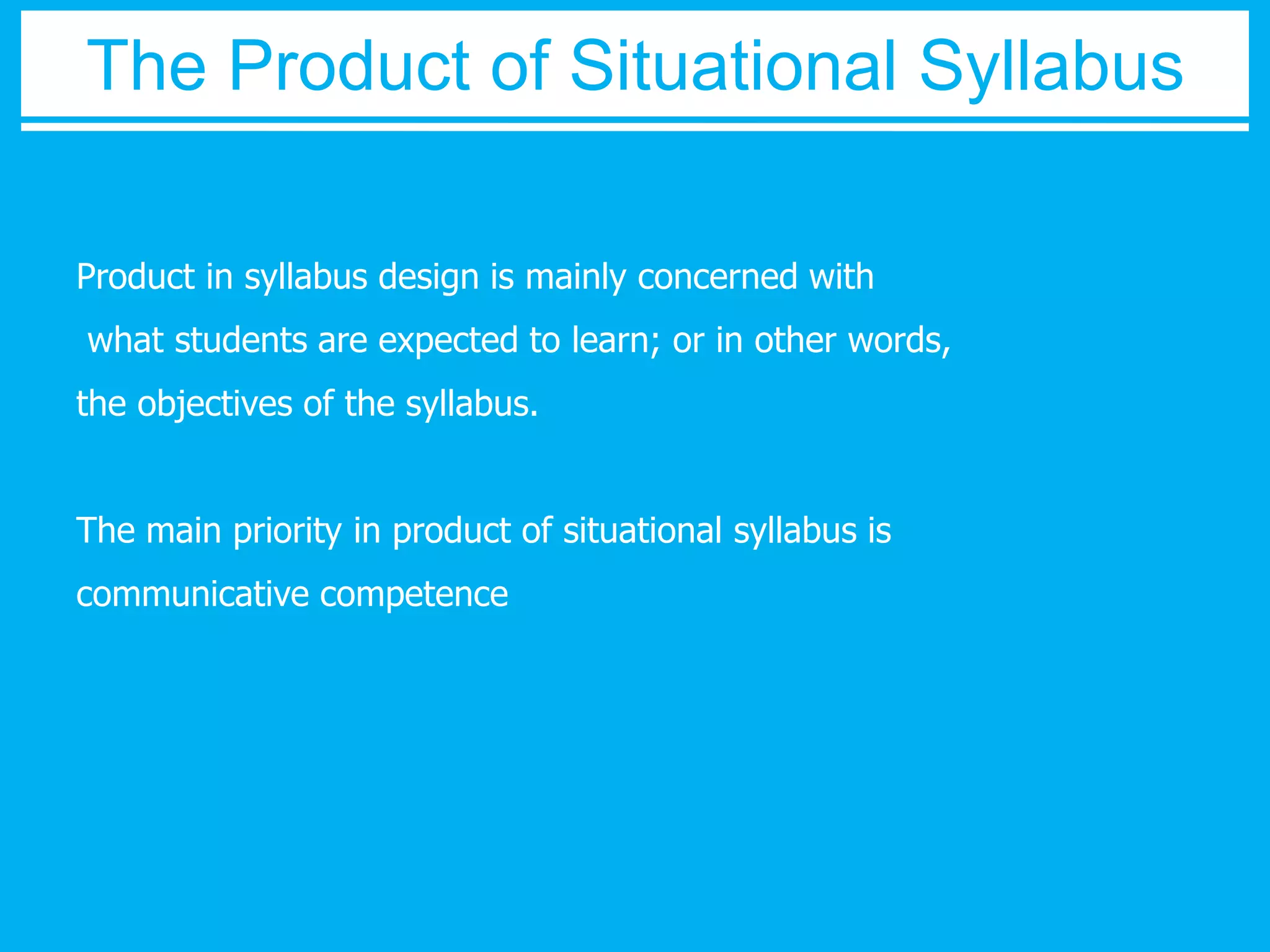 The Product of Situational Syllabus 
Product in syllabus design is mainly concerned with 
what students are expected to learn; or in other words, 
the objectives of the syllabus. 
The main priority in product of situational syllabus is 
communicative competence 
 