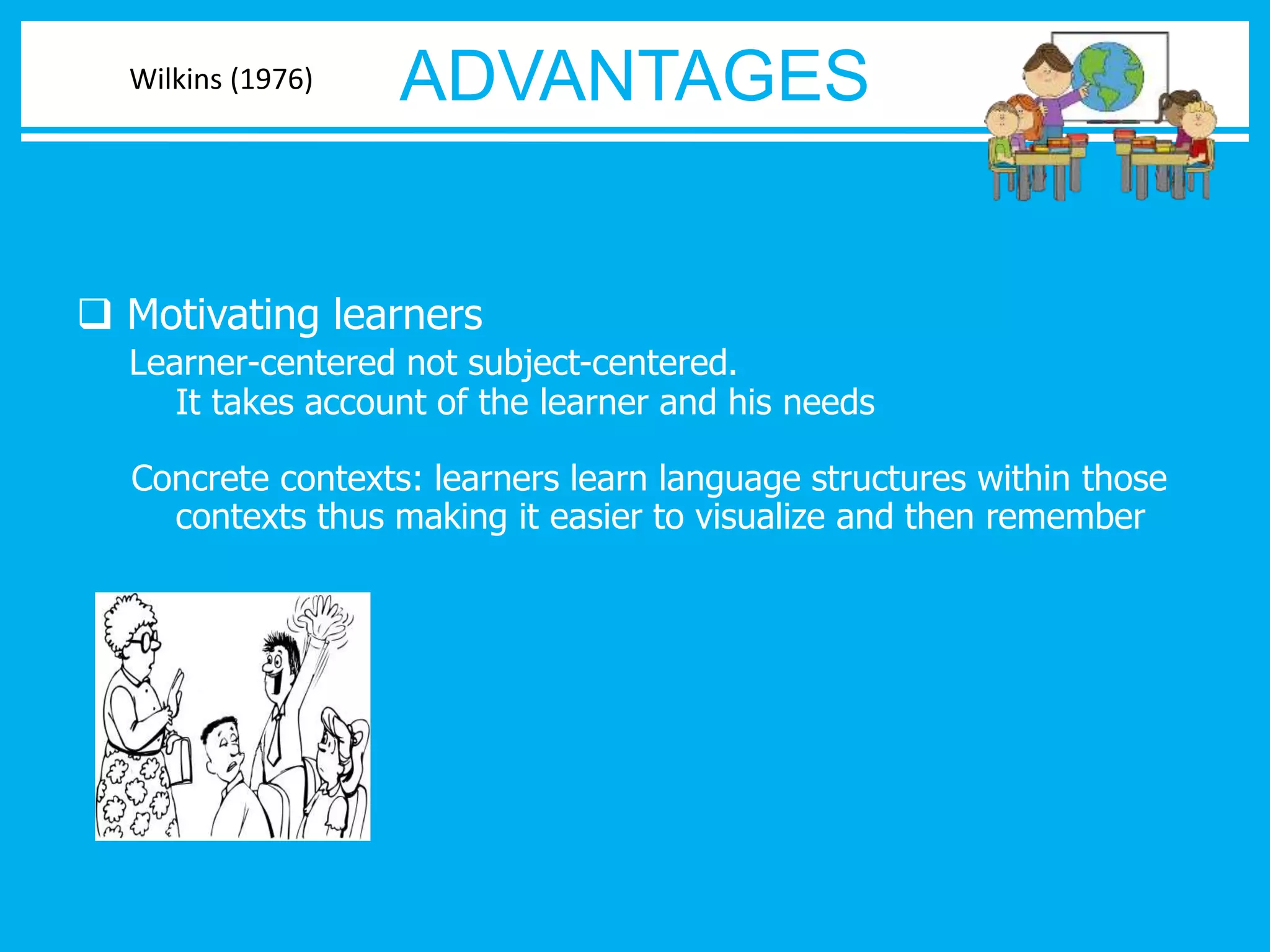 ADVANTAGES 
Wilkins (1976) 
 Motivating learners 
Learner-centered not subject-centered. 
It takes account of the learner and his needs 
Concrete contexts: learners learn language structures within those 
contexts thus making it easier to visualize and then remember 
 