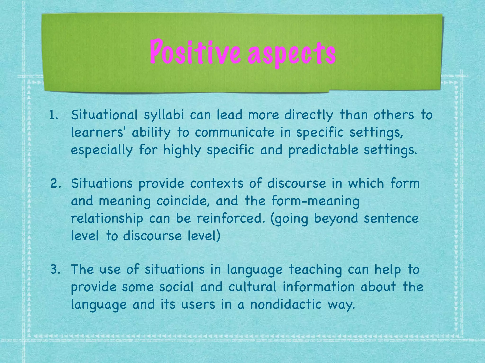 Positive aspects
1. Situational syllabi can lead more directly than others to
learners' ability to communicate in specific settings,
especially for highly specific and predictable settings.

2. Situations provide contexts of discourse in which form
and meaning coincide, and the form-meaning
relationship can be reinforced. (going beyond sentence
level to discourse level)

3. The use of situations in language teaching can help to
provide some social and cultural information about the
language and its users in a nondidactic way.
 