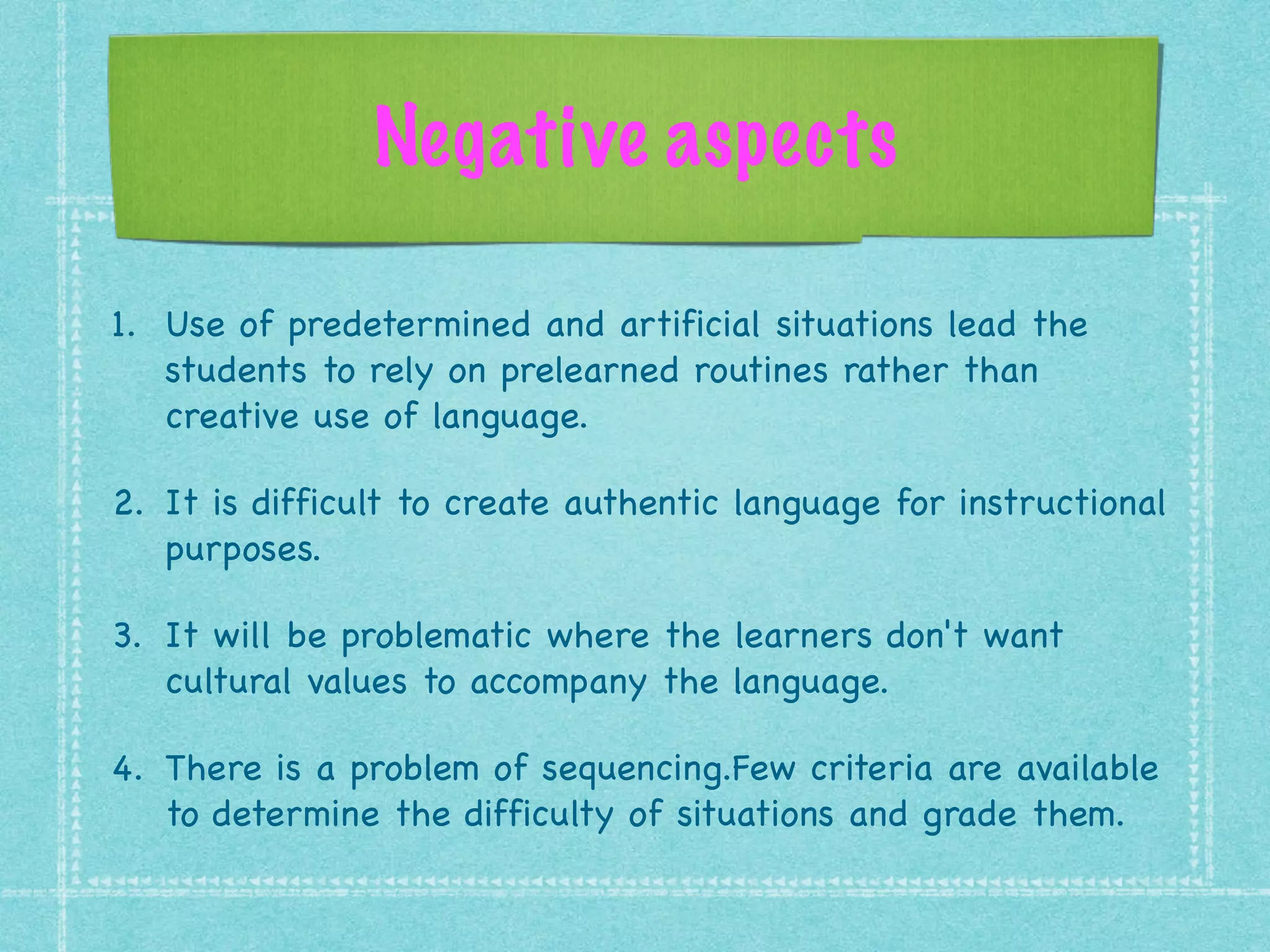 Negative aspects
1. Use of predetermined and artificial situations lead the
students to rely on prelearned routines rather than
creative use of language.

2. It is difficult to create authentic language for instructional
purposes.

3. It will be problematic where the learners don't want
cultural values to accompany the language.

4. There is a problem of sequencing.Few criteria are available
to determine the difficulty of situations and grade them.
 