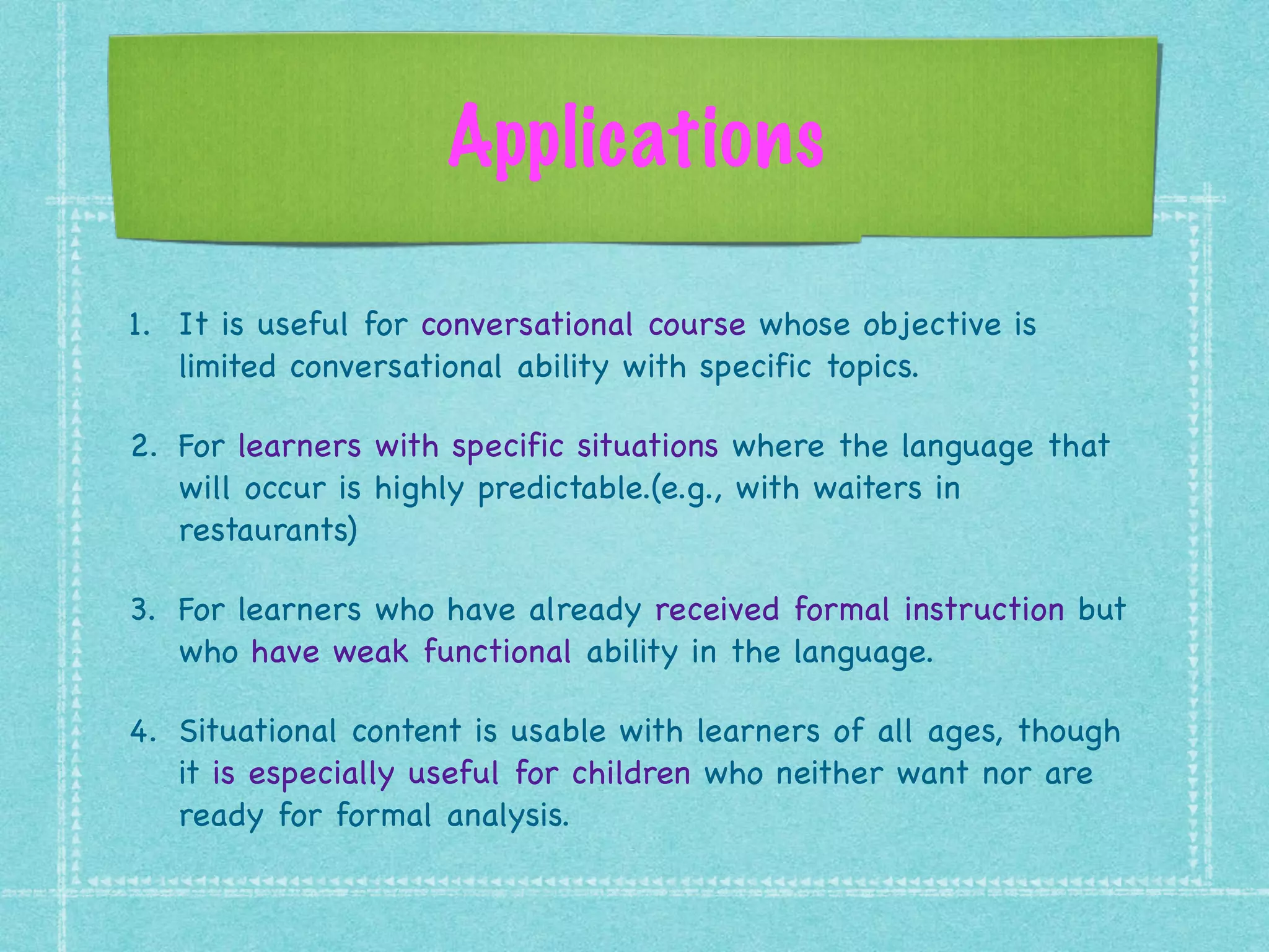 Applications
1. It is useful for conversational course whose objective is
limited conversational ability with specific topics.

2. For learners with specific situations where the language that
will occur is highly predictable.(e.g., with waiters in
restaurants) 

3. For learners who have already received formal instruction but
who have weak functional ability in the language. 

4. Situational content is usable with learners of all ages, though
it is especially useful for children who neither want nor are
ready for formal analysis.
 
