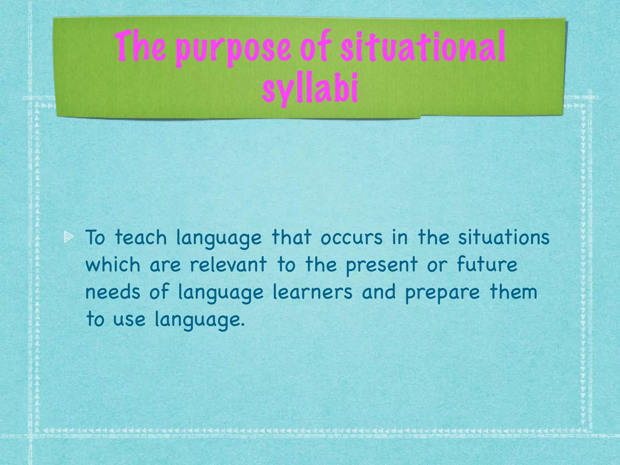 The purpose of situational
syllabi
To teach language that occurs in the situations
which are relevant to the present or future
needs of language learners and prepare them
to use language.
 