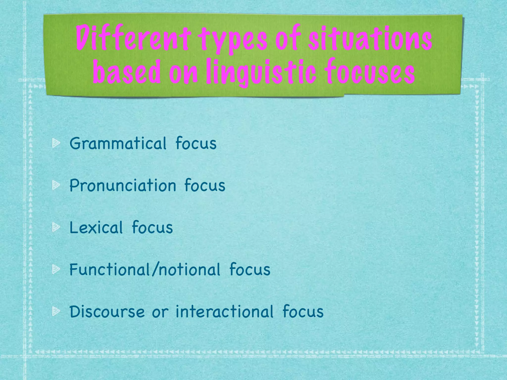 Different types of situations
based on linguistic focuses
Grammatical focus 

Pronunciation focus

Lexical focus

Functional/notional focus

Discourse or interactional focus
 