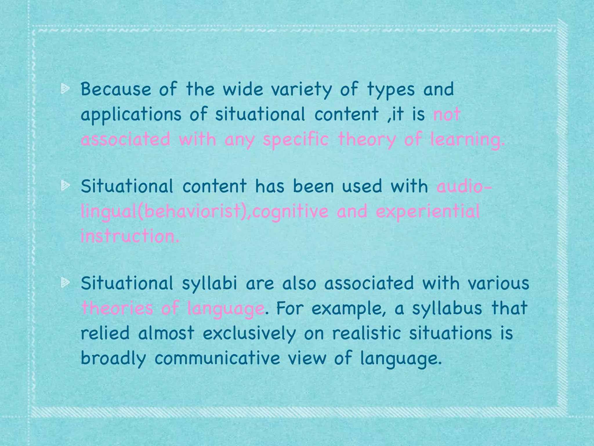 Because of the wide variety of types and
applications of situational content ,it is not
associated with any specific theory of learning.

Situational content has been used with audio-
lingual(behaviorist),cognitive and experiential
instruction.

Situational syllabi are also associated with various
theories of language. For example, a syllabus that
relied almost exclusively on realistic situations is
broadly communicative view of language.
 