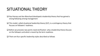  Paul Hersey and Ken Blanchard developed a leadership theory that has gained a
strong following among management
 This model, called situational leadership theory (SLT), is a contingency theory that
focuses on followers’ readiness.
 Before we proceed, two points need clarification: why a leadership theory focuses
on the followers and what is meant by the term readiness
 There are four specific leadership styles described as follows
SITUATIONAL THEORY
 