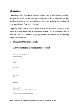 Introduction:
I have compiled this set of formats to help my N and O level students
prepare for their respective national examinations. I hope that they
will find these formats helpful when they are revising for the English
Language Paper One (old syllabus).
Together with the practices that they have done in class; It is my
hope that they will make use of these formats as an effective tool for
revision and as a means of giving them confidence in attempting
Paper One answers.
1. Situational Writing Formats
a.Informal Letter (Friendly Letter) Format
Sender’s name & address
Proper spelling
Date
Salutation
Content of
letter
Closing
Signing off
Other options: Your friend, With love etc
Name of sender below the signature
Note: There is no need to include a title for an informal letter.
 