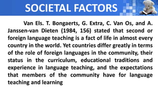SOCIETAL FACTORS
Van Els. T. Bongaerts, G. Extra, C. Van Os, and A.
Janssen-van Dieten (1984, 156) stated that second or
foreign language teaching is a fact of life in almost every
country in the world. Yet countries differ greatly in terms
of the role of foreign languages in the community, their
status in the curriculum, educational traditions and
experience in language teaching, and the expectations
that members of the community have for language
teaching and learning
 