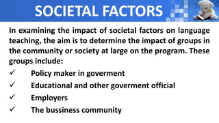 SOCIETAL FACTORS
In examining the impact of societal factors on language
teaching, the aim is to determine the impact of groups in
the community or society at large on the program. These
groups include:
 Policy maker in goverment
 Educational and other goverment official
 Employers
 The bussiness community
 
