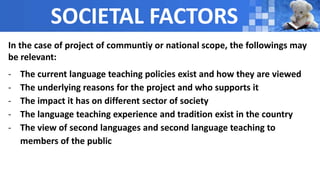 SOCIETAL FACTORS
In the case of project of communtiy or national scope, the followings may
be relevant:
- The current language teaching policies exist and how they are viewed
- The underlying reasons for the project and who supports it
- The impact it has on different sector of society
- The language teaching experience and tradition exist in the country
- The view of second languages and second language teaching to
members of the public
 