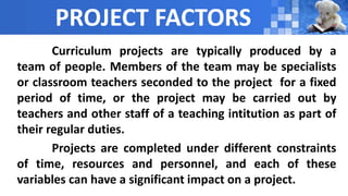 PROJECT FACTORS
Curriculum projects are typically produced by a
team of people. Members of the team may be specialists
or classroom teachers seconded to the project for a fixed
period of time, or the project may be carried out by
teachers and other staff of a teaching intitution as part of
their regular duties.
Projects are completed under different constraints
of time, resources and personnel, and each of these
variables can have a significant impact on a project.
 