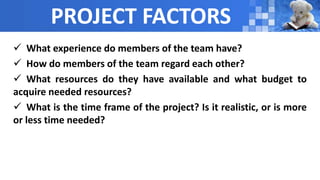 PROJECT FACTORS
 What experience do members of the team have?
 How do members of the team regard each other?
 What resources do they have available and what budget to
acquire needed resources?
 What is the time frame of the project? Is it realistic, or is more
or less time needed?
 