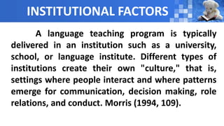 INSTITUTIONAL FACTORS
A language teaching program is typically
delivered in an institution such as a university,
school, or language institute. Different types of
institutions create their own "culture," that is,
settings where people interact and where patterns
emerge for communication, decision making, role
relations, and conduct. Morris (1994, 109).
 