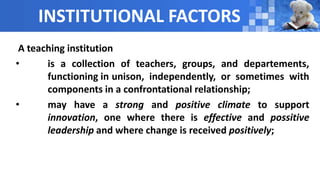 INSTITUTIONAL FACTORS
A teaching institution
• is a collection of teachers, groups, and departements,
functioning in unison, independently, or sometimes with
components in a confrontational relationship;
• may have a strong and positive climate to support
innovation, one where there is effective and possitive
leadership and where change is received positively;
 