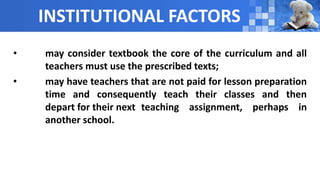 INSTITUTIONAL FACTORS
• may consider textbook the core of the curriculum and all
teachers must use the prescribed texts;
• may have teachers that are not paid for lesson preparation
time and consequently teach their classes and then
depart for their next teaching assignment, perhaps in
another school.
 