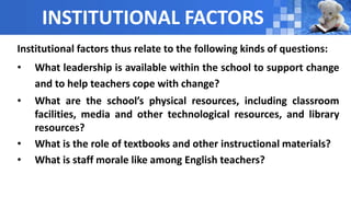 INSTITUTIONAL FACTORS
Institutional factors thus relate to the following kinds of questions:
• What leadership is available within the school to support change
and to help teachers cope with change?
• What are the school’s physical resources, including classroom
facilities, media and other technological resources, and library
resources?
• What is the role of textbooks and other instructional materials?
• What is staff morale like among English teachers?
 