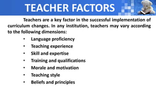 TEACHER FACTORS
Teachers are a key factor in the successful implementation of
curriculum changes. In any institution, teachers may vary according
to the following dimensions:
• Language proficiency
• Teaching experience
• Skill and expertise
• Training and qualifications
• Morale and motivation
• Teaching style
• Beliefs and principles
 