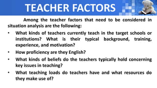 TEACHER FACTORS
Among the teacher factors that need to be considered in
situation analysis are the following:
• What kinds of teachers currently teach in the target schools or
institutions? What is their typical background, training,
experience, and motivation?
• How proficiency are they English?
• What kinds of beliefs do the teachers typically hold concerning
key issues in teaching?
• What teaching loads do teachers have and what resources do
they make use of?
 