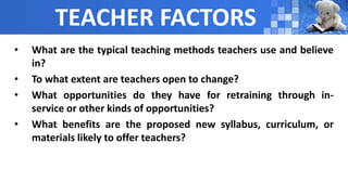 TEACHER FACTORS
• What are the typical teaching methods teachers use and believe
in?
• To what extent are teachers open to change?
• What opportunities do they have for retraining through in-
service or other kinds of opportunities?
• What benefits are the proposed new syllabus, curriculum, or
materials likely to offer teachers?
 