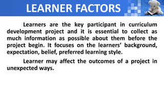 LEARNER FACTORS
Learners are the key participant in curriculum
development project and it is essential to collect as
much information as possible about them before the
project begin. It focuses on the learners’ background,
expectation, belief, preferred learning style.
Learner may affect the outcomes of a project in
unexpected ways.
 