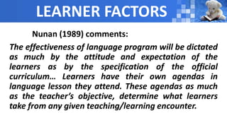 LEARNER FACTORS
Nunan (1989) comments:
The effectiveness of language program will be dictated
as much by the attitude and expectation of the
learners as by the specification of the official
curriculum… Learners have their own agendas in
language lesson they attend. These agendas as much
as the teacher’s objective, determine what learners
take from any given teaching/learning encounter.
 