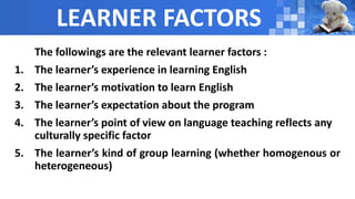 LEARNER FACTORS
The followings are the relevant learner factors :
1. The learner’s experience in learning English
2. The learner’s motivation to learn English
3. The learner’s expectation about the program
4. The learner’s point of view on language teaching reflects any
culturally specific factor
5. The learner’s kind of group learning (whether homogenous or
heterogeneous)
 