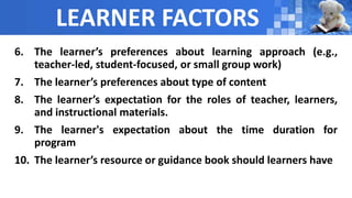 LEARNER FACTORS
6. The learner’s preferences about learning approach (e.g.,
teacher-led, student-focused, or small group work)
7. The learner’s preferences about type of content
8. The learner’s expectation for the roles of teacher, learners,
and instructional materials.
9. The learner's expectation about the time duration for
program
10. The learner’s resource or guidance book should learners have
 