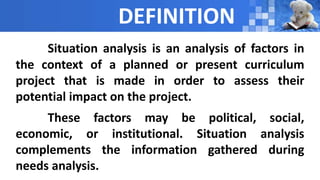 DEFINITION
Situation analysis is an analysis of factors in
the context of a planned or present curriculum
project that is made in order to assess their
potential impact on the project.
These factors may be political, social,
economic, or institutional. Situation analysis
complements the information gathered during
needs analysis.
 
