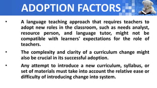ADOPTION FACTORS
• A language teaching approach that requires teachers to
adopt new roles in the classroom, such as needs analyst,
resource person, and language tutor, might not be
compatible with learners' expectations for the role of
teachers.
• The complexity and clarity of a curriculum change might
also be crucial in its successful adoption.
• Any attempt to introduce a new curriculum, syllabus, or
set of materials must take into account the relative ease or
difficulty of introducing change into system.
 
