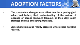 ADOPTION FACTORS
• The curriculum changes may affect teacher’s pedagogical
values and beliefs, their understanding of the nature of
language or second language learning, or their class room
practices and use of teaching materials.
• Some changes may be readily accepted while others might be
resisted.
 