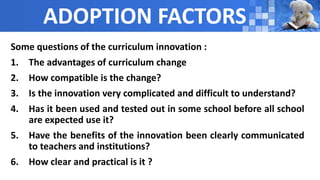 ADOPTION FACTORS
Some questions of the curriculum innovation :
1. The advantages of curriculum change
2. How compatible is the change?
3. Is the innovation very complicated and difficult to understand?
4. Has it been used and tested out in some school before all school
are expected use it?
5. Have the benefits of the innovation been clearly communicated
to teachers and institutions?
6. How clear and practical is it ?
 