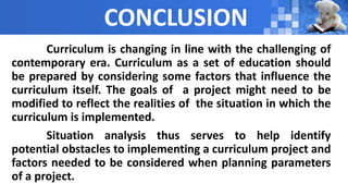 CONCLUSION
Curriculum is changing in line with the challenging of
contemporary era. Curriculum as a set of education should
be prepared by considering some factors that influence the
curriculum itself. The goals of a project might need to be
modified to reflect the realities of the situation in which the
curriculum is implemented.
Situation analysis thus serves to help identify
potential obstacles to implementing a curriculum project and
factors needed to be considered when planning parameters
of a project.
 