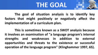 THE GOAL
The goal of situation analysis is to identify key
factors that might positively or negatively affect the
implementation of a curriculum plan.
This is sometimes known as a SWOT analysis because
it involves an examination of "a language program's internal
strengths and weaknesses in addition to external
opportunities and threats to the existence or successful
operation of the language program" (Klinghammer 1997, 65).
 