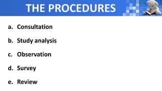 THE PROCEDURES
a. Consultation
b. Study analysis
c. Observation
d. Survey
e. Review
 