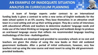 AN EXAMPLE OF INADEQUATE SITUATION
ANALYSIS IN CURRICULUM PLANNING
A team of foreign experts under contract to an international
funding body is given a contract to write a new series of English textbooks for the
state school system in an EFL country. They base themselves in an attractive small
town in a rural setting and set up their writing project. They do a series of interviews
with educational officials and teachers to determine students' language needs and
make use of the latest thinking on language teaching and textbook design to produce
an oral-based language course that reflects me recommended language teaching
methodology of the time - Audiolingualism.
Textbooks are developed and provided to secondary schools at no cost and
teachers are given the choice of using the new books or their old outdated
government textbooks. After a period of initial enthusiasm, however, very few
teachers end up using the new course and most revert to using the old government-
provided textbooks.
 