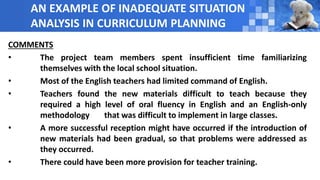 AN EXAMPLE OF INADEQUATE SITUATION
ANALYSIS IN CURRICULUM PLANNING
COMMENTS
• The project team members spent insufficient time familiarizing
themselves with the local school situation.
• Most of the English teachers had limited command of English.
• Teachers found the new materials difficult to teach because they
required a high level of oral fluency in English and an English-only
methodology that was difficult to implement in large classes.
• A more successful reception might have occurred if the introduction of
new materials had been gradual, so that problems were addressed as
they occurred.
• There could have been more provision for teacher training.
 
