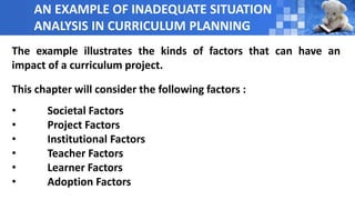 AN EXAMPLE OF INADEQUATE SITUATION
ANALYSIS IN CURRICULUM PLANNING
The example illustrates the kinds of factors that can have an
impact of a curriculum project.
This chapter will consider the following factors :
• Societal Factors
• Project Factors
• Institutional Factors
• Teacher Factors
• Learner Factors
• Adoption Factors
 