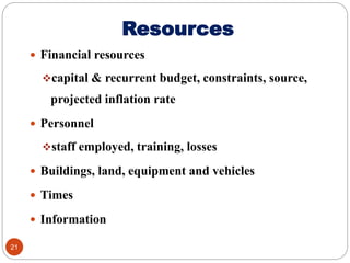 Resources
 Financial resources
capital & recurrent budget, constraints, source,
projected inflation rate
 Personnel
staff employed, training, losses
 Buildings, land, equipment and vehicles
 Times
 Information
21
 