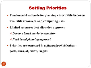 Setting Priorities
 Fundamental rationale for planning - inevitable between
available resources and competing uses
 Limited resources best allocation approach
Demand based market mechanism
Need based planning approach
 Priorities are expressed in a hierarchy of objectives –
goals, aims, objective, targets
31
 