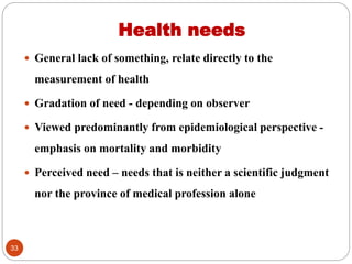 Health needs
 General lack of something, relate directly to the
measurement of health
 Gradation of need - depending on observer
 Viewed predominantly from epidemiological perspective -
emphasis on mortality and morbidity
 Perceived need – needs that is neither a scientific judgment
nor the province of medical profession alone
33
 